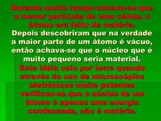 Durante muito tempo achava-se que
a menor partícula de uma célula, o
átomo era feito de matéria.
Depois descobriram que na verdade
a maior parte de um átomo é vácuo,
então achava-se que o núcleo que é
muito pequeno seria material.
Esta idéia caiu por terra quando
através do uso de microscópios
eletrônicos muito potentes
verificou-se que o núcleo de um
átomo é apenas uma energia
condensada, não é matéria.
 