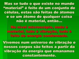 Mas se tudo o que existe no mundo
“material” é feito de um conjunto de
células, estas são feitas de átomos
e se um átomo de qualquer coisa
não é material, então...
No nível microscópio, nada é
material, tudo é vibração, tudo é
feito de energia condensada.
Vivemos num universo de vibração e
nossos corpos são feitos a partir da
vibração da energia que emanamos
constantemente.
 