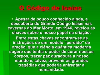 O Código de Isaías
 Apesar de pouco conhecido ainda, a
descoberta do Grande Código Isaías nas
cavernas do Mar Morto, em 1946, revelou as
chaves sobre o nosso papel na criação.
Entre estas chaves encontram-se as
instruções de um modelo “perdido” de
oração, que a ciência quântica moderna
sugere que tenha o poder de curar nossos
corpos, trazer paz duradoura a nosso
mundo e, talvez, prevenir as grandes
tragédias que poderia enfrentar a
humanidade.
 