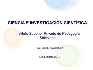 CIENCIA E INVESTIGACIÓN CIENTÍFICA Prof. Lilia E. Calderón A. Instituto Superior Privado de Pedagogía Salesiano Lima, marzo 2010 