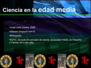 Ciencia en la  edad media Jorge León Correa. 2008 eldasein.blogspot.com  ® Bibliografía. SOTO, Gonzalo.El concepto de ciencia  en la edad media, en Filosofía y Ciencia, ed U.del valle. 