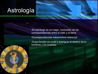 Astrología El astrólogo es un mago, conocedor de las correspondencias entre el cielo y la tierra Correspondencias macro-micro cósmicas Cuya función es curar o averiguar el destino de lo hombres y los pueblos. 