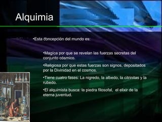 Alquimia Magíca por que se revelan las fuerzas secretas del conjunto cósmico. Religiosa por que estas fuerzas son signos, depositados por la Divinidad en el cosmos. Tiene cuatro fases: La nigredo, la albedo, la citrinitas y la rubedo. El alquimista busca: la piedra filosofal,  el elixir de la eterna juventud. Esta concepción del mundo es: 