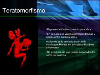 Teratomorfismo Representación fito-zoo-antropomorfica En la cuales se ven las correspondencias y cruces entre distintos seres. Atributos de lo animado están en lo inanimado. Plantas en animales y hombres y viceversa. Se evidencia allí una unidad entre todos los seres del cósmos. 
