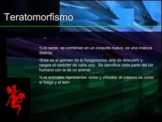 Teratomorfismo Los seres  se combinan en un conjunto nuevo, es una criatura distinta. Este es el germen de la fisiognómica: arte de descubrir y rasgos el carácter de cada uno.  Se identifica cada parte del ser humano con la de un animal.  Los animales representan vicios y virtudes: el colerico es como el fuego y el león 