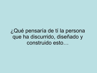 ¿Qué pensaría de tí la persona que ha discurrido, diseñado y construido esto… 