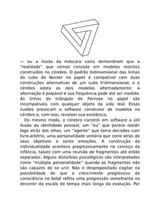 — ou a ilusão da máscara vazia demonstram que a
“realidade” que vemos consiste em modelos restritos
construídos no cérebro. O padrão bidimensional das linhas
do cubo de Necker no papel é compatível com duas
construções alternativas de um cubo tridimensional, e o
cérebro adota os dois modelos alternadamente: a
alternação é palpável e sua frequência pode até ser medida.
As linhas do triângulo de Penrose no papel são
incompatíveis com qualquer objeto da vida real. Essas
ilusões provocam o software construtor de modelos no
cérebro e, com isso, revelam sua existência.
Do mesmo modo, o cérebro constrói em software a útil
ilusão da identidade pessoal, um “eu” que parece residir
logo atrás dos olhos, um “agente” que toma decisões com
livre-arbítrio, uma personalidade unitária que corre atrás de
seus objetivos e sente emoções. A construção da
individualidade acontece progressivamente no começo da
infância, talvez com uma reunião de fragmentos até então
separados. Alguns distúrbios psicológicos são interpretados
como “múltipla personalidade” quando os fragmentos não
são capazes de se unir. Não é despropositado cogitar na
possibilidade de que o crescimento progressivo da
consciência no bebê reﬂita uma progressão semelhante no
decorrer da escala de tempo mais longa da evolução. Por
 