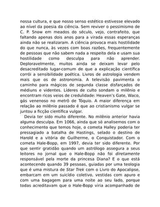 nossa cultura, e que nosso senso estético estivesse elevado
ao nível da poesia da ciência. Sem reviver o pessimismo de
C. P. Snow em meados do século, vejo, contrafeito, que
faltando apenas dois anos para a virada essas esperanças
ainda não se realizaram. A ciência provoca mais hostilidade
do que nunca, às vezes com boas razões, frequentemente
de pessoas que não sabem nada a respeito dela e usam sua
hostilidade como desculpa para não aprender.
Deploravelmente, muitos ainda se deixam levar pelo
desacreditado lugar-comum de que a explicação cientíﬁca
corrói a sensibilidade poética. Livros de astrologia vendem
mais que os de astronomia. A televisão pavimenta o
caminho para mágicos de segunda classe disfarçados de
médiuns e videntes. Líderes de culto sondam o milênio e
encontram ricos veios de credulidade: Heaven’s Gate, Waco,
gás venenoso no metrô de Tóquio. A maior diferença em
relação ao milênio passado é que ao cristianismo vulgar se
juntou a ﬁcção cientíﬁca vulgar.
Devia ter sido muito diferente. No milênio anterior havia
alguma desculpa. Em 1066, ainda que só analisemos com o
conhecimento que temos hoje, o cometa Halley poderia ter
pressagiado a batalha de Hastings, selado o destino de
Harold e a vitória de Guilherme, o Conquistador. Com o
cometa Hale-Bopp, em 1997, devia ter sido diferente. Por
que sentir gratidão quando um astrólogo assegura a seus
leitores no jornal que o Hale-Bopp não foi diretamente
responsável pela morte da princesa Diana? E o que está
acontecendo quando 39 pessoas, guiadas por uma teologia
que é uma mistura de Star Trek com o Livro do Apocalipse,
embarcam em um suicídio coletivo, vestidas com apuro e
com uma bagagem para uma noite ao seu lado, porque
todas acreditavam que o Hale-Bopp viria acompanhado de
 