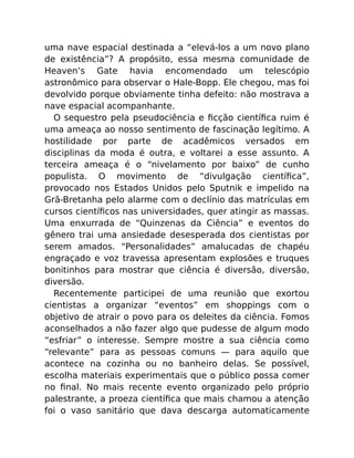 uma nave espacial destinada a “elevá-los a um novo plano
de existência”? A propósito, essa mesma comunidade de
Heaven’s Gate havia encomendado um telescópio
astronômico para observar o Hale-Bopp. Ele chegou, mas foi
devolvido porque obviamente tinha defeito: não mostrava a
nave espacial acompanhante.
O sequestro pela pseudociência e ﬁcção cientíﬁca ruim é
uma ameaça ao nosso sentimento de fascinação legítimo. A
hostilidade por parte de acadêmicos versados em
disciplinas da moda é outra, e voltarei a esse assunto. A
terceira ameaça é o “nivelamento por baixo” de cunho
populista. O movimento de “divulgação cientíﬁca”,
provocado nos Estados Unidos pelo Sputnik e impelido na
Grã-Bretanha pelo alarme com o declínio das matrículas em
cursos cientíﬁcos nas universidades, quer atingir as massas.
Uma enxurrada de “Quinzenas da Ciência” e eventos do
gênero trai uma ansiedade desesperada dos cientistas por
serem amados. “Personalidades” amalucadas de chapéu
engraçado e voz travessa apresentam explosões e truques
bonitinhos para mostrar que ciência é diversão, diversão,
diversão.
Recentemente participei de uma reunião que exortou
cientistas a organizar “eventos” em shoppings com o
objetivo de atrair o povo para os deleites da ciência. Fomos
aconselhados a não fazer algo que pudesse de algum modo
“esfriar” o interesse. Sempre mostre a sua ciência como
“relevante” para as pessoas comuns — para aquilo que
acontece na cozinha ou no banheiro delas. Se possível,
escolha materiais experimentais que o público possa comer
no ﬁnal. No mais recente evento organizado pelo próprio
palestrante, a proeza cientíﬁca que mais chamou a atenção
foi o vaso sanitário que dava descarga automaticamente
 