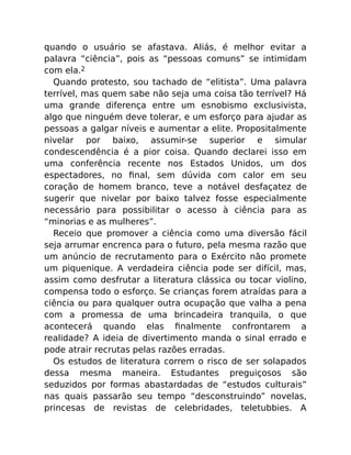 quando o usuário se afastava. Aliás, é melhor evitar a
palavra “ciência”, pois as “pessoas comuns” se intimidam
com ela.2
Quando protesto, sou tachado de “elitista”. Uma palavra
terrível, mas quem sabe não seja uma coisa tão terrível? Há
uma grande diferença entre um esnobismo exclusivista,
algo que ninguém deve tolerar, e um esforço para ajudar as
pessoas a galgar níveis e aumentar a elite. Propositalmente
nivelar por baixo, assumir-se superior e simular
condescendência é a pior coisa. Quando declarei isso em
uma conferência recente nos Estados Unidos, um dos
espectadores, no ﬁnal, sem dúvida com calor em seu
coração de homem branco, teve a notável desfaçatez de
sugerir que nivelar por baixo talvez fosse especialmente
necessário para possibilitar o acesso à ciência para as
“minorias e as mulheres”.
Receio que promover a ciência como uma diversão fácil
seja arrumar encrenca para o futuro, pela mesma razão que
um anúncio de recrutamento para o Exército não promete
um piquenique. A verdadeira ciência pode ser difícil, mas,
assim como desfrutar a literatura clássica ou tocar violino,
compensa todo o esforço. Se crianças forem atraídas para a
ciência ou para qualquer outra ocupação que valha a pena
com a promessa de uma brincadeira tranquila, o que
acontecerá quando elas ﬁnalmente confrontarem a
realidade? A ideia de divertimento manda o sinal errado e
pode atrair recrutas pelas razões erradas.
Os estudos de literatura correm o risco de ser solapados
dessa mesma maneira. Estudantes preguiçosos são
seduzidos por formas abastardadas de “estudos culturais”
nas quais passarão seu tempo “desconstruindo” novelas,
princesas de revistas de celebridades, teletubbies. A
 