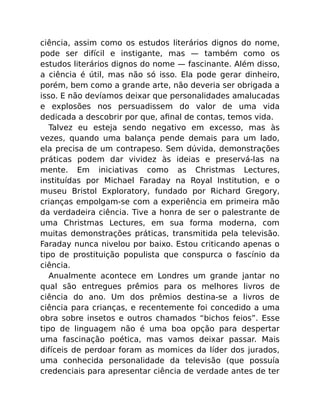 ciência, assim como os estudos literários dignos do nome,
pode ser difícil e instigante, mas — também como os
estudos literários dignos do nome — fascinante. Além disso,
a ciência é útil, mas não só isso. Ela pode gerar dinheiro,
porém, bem como a grande arte, não deveria ser obrigada a
isso. E não devíamos deixar que personalidades amalucadas
e explosões nos persuadissem do valor de uma vida
dedicada a descobrir por que, aﬁnal de contas, temos vida.
Talvez eu esteja sendo negativo em excesso, mas às
vezes, quando uma balança pende demais para um lado,
ela precisa de um contrapeso. Sem dúvida, demonstrações
práticas podem dar vividez às ideias e preservá-las na
mente. Em iniciativas como as Christmas Lectures,
instituídas por Michael Faraday na Royal Institution, e o
museu Bristol Exploratory, fundado por Richard Gregory,
crianças empolgam-se com a experiência em primeira mão
da verdadeira ciência. Tive a honra de ser o palestrante de
uma Christmas Lectures, em sua forma moderna, com
muitas demonstrações práticas, transmitida pela televisão.
Faraday nunca nivelou por baixo. Estou criticando apenas o
tipo de prostituição populista que conspurca o fascínio da
ciência.
Anualmente acontece em Londres um grande jantar no
qual são entregues prêmios para os melhores livros de
ciência do ano. Um dos prêmios destina-se a livros de
ciência para crianças, e recentemente foi concedido a uma
obra sobre insetos e outros chamados “bichos feios”. Esse
tipo de linguagem não é uma boa opção para despertar
uma fascinação poética, mas vamos deixar passar. Mais
difíceis de perdoar foram as momices da líder dos jurados,
uma conhecida personalidade da televisão (que possuía
credenciais para apresentar ciência de verdade antes de ter
 