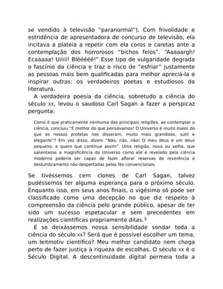 se vendido à televisão “paranormal”). Com frivolidade e
estridência de apresentadora de concurso de televisão, ela
incitava a plateia a repetir com ela coros e caretas ante a
contemplação dos horrorosos “bichos feios”. “Aaaaargh!
Ecaaaaa! Uiiiii! Blééééé!” Esse tipo de vulgaridade degrada
o fascínio da ciência e traz o risco de “esfriar” justamente
as pessoas mais bem qualiﬁcadas para melhor apreciá-la e
inspirar outras: os verdadeiros poetas e estudiosos da
literatura.
A verdadeira poesia da ciência, sobretudo a ciência do
século XX, levou o saudoso Carl Sagan a fazer a perspicaz
pergunta:
Como é que praticamente nenhuma das principais religiões, ao contemplar a
ciência, concluiu “É melhor do que pensávamos! O Universo é muito maior do
que os nossos profetas nos disseram, muito mais grandioso, sutil e
elegante”? Em vez disso, dizem “Não, não, não! O meu deus é um deus
pequeno, e quero que continue assim”. Uma religião, nova ou velha, que
salientasse a magniﬁcência do Universo como ele é revelado pela ciência
moderna poderia ser capaz de fazer aﬂorar reservas de reverência e
deslumbramento não despertadas pelas fés convencionais.
Se tivéssemos cem clones de Carl Sagan, talvez
pudéssemos ter alguma esperança para o próximo século.
Enquanto isso, em seus anos ﬁnais, o vigésimo só pode ser
classiﬁcado como uma decepção no que diz respeito à
compreensão da ciência pelo grande público, apesar de ter
sido um sucesso espetacular e sem precedentes em
realizações cientíﬁcas propriamente ditas.3
E se deixássemos nossa sensibilidade sondar toda a
ciência do século XX? Será que é possível escolher um tema,
um leitmotiv cientíﬁco? Meu melhor candidato nem chega
perto de fazer justiça à riqueza de escolhas. O século XX é o
Século Digital. A descontinuidade digital permeia toda a
 
