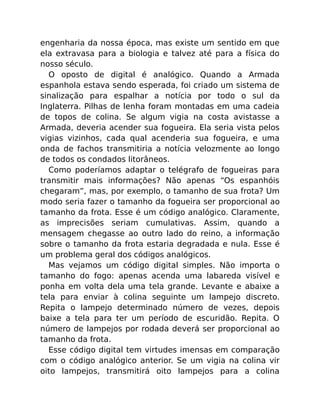 engenharia da nossa época, mas existe um sentido em que
ela extravasa para a biologia e talvez até para a física do
nosso século.
O oposto de digital é analógico. Quando a Armada
espanhola estava sendo esperada, foi criado um sistema de
sinalização para espalhar a notícia por todo o sul da
Inglaterra. Pilhas de lenha foram montadas em uma cadeia
de topos de colina. Se algum vigia na costa avistasse a
Armada, deveria acender sua fogueira. Ela seria vista pelos
vigias vizinhos, cada qual acenderia sua fogueira, e uma
onda de fachos transmitiria a notícia velozmente ao longo
de todos os condados litorâneos.
Como poderíamos adaptar o telégrafo de fogueiras para
transmitir mais informações? Não apenas “Os espanhóis
chegaram”, mas, por exemplo, o tamanho de sua frota? Um
modo seria fazer o tamanho da fogueira ser proporcional ao
tamanho da frota. Esse é um código analógico. Claramente,
as imprecisões seriam cumulativas. Assim, quando a
mensagem chegasse ao outro lado do reino, a informação
sobre o tamanho da frota estaria degradada e nula. Esse é
um problema geral dos códigos analógicos.
Mas vejamos um código digital simples. Não importa o
tamanho do fogo: apenas acenda uma labareda visível e
ponha em volta dela uma tela grande. Levante e abaixe a
tela para enviar à colina seguinte um lampejo discreto.
Repita o lampejo determinado número de vezes, depois
baixe a tela para ter um período de escuridão. Repita. O
número de lampejos por rodada deverá ser proporcional ao
tamanho da frota.
Esse código digital tem virtudes imensas em comparação
com o código analógico anterior. Se um vigia na colina vir
oito lampejos, transmitirá oito lampejos para a colina
 