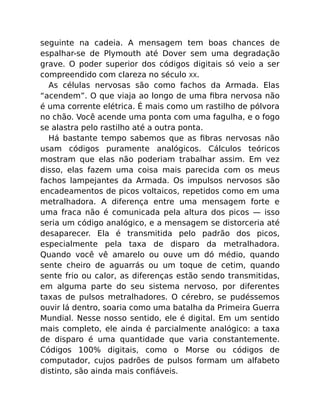 seguinte na cadeia. A mensagem tem boas chances de
espalhar-se de Plymouth até Dover sem uma degradação
grave. O poder superior dos códigos digitais só veio a ser
compreendido com clareza no século XX.
As células nervosas são como fachos da Armada. Elas
“acendem”. O que viaja ao longo de uma ﬁbra nervosa não
é uma corrente elétrica. É mais como um rastilho de pólvora
no chão. Você acende uma ponta com uma fagulha, e o fogo
se alastra pelo rastilho até a outra ponta.
Há bastante tempo sabemos que as ﬁbras nervosas não
usam códigos puramente analógicos. Cálculos teóricos
mostram que elas não poderiam trabalhar assim. Em vez
disso, elas fazem uma coisa mais parecida com os meus
fachos lampejantes da Armada. Os impulsos nervosos são
encadeamentos de picos voltaicos, repetidos como em uma
metralhadora. A diferença entre uma mensagem forte e
uma fraca não é comunicada pela altura dos picos — isso
seria um código analógico, e a mensagem se distorceria até
desaparecer. Ela é transmitida pelo padrão dos picos,
especialmente pela taxa de disparo da metralhadora.
Quando você vê amarelo ou ouve um dó médio, quando
sente cheiro de aguarrás ou um toque de cetim, quando
sente frio ou calor, as diferenças estão sendo transmitidas,
em alguma parte do seu sistema nervoso, por diferentes
taxas de pulsos metralhadores. O cérebro, se pudéssemos
ouvir lá dentro, soaria como uma batalha da Primeira Guerra
Mundial. Nesse nosso sentido, ele é digital. Em um sentido
mais completo, ele ainda é parcialmente analógico: a taxa
de disparo é uma quantidade que varia constantemente.
Códigos 100% digitais, como o Morse ou códigos de
computador, cujos padrões de pulsos formam um alfabeto
distinto, são ainda mais conﬁáveis.
 