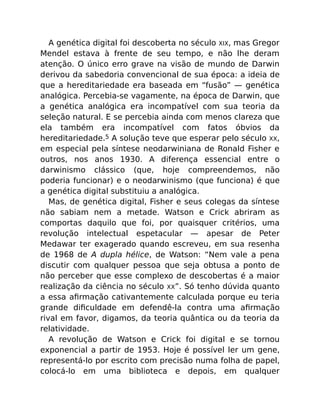 A genética digital foi descoberta no século XIX, mas Gregor
Mendel estava à frente de seu tempo, e não lhe deram
atenção. O único erro grave na visão de mundo de Darwin
derivou da sabedoria convencional de sua época: a ideia de
que a hereditariedade era baseada em “fusão” — genética
analógica. Percebia-se vagamente, na época de Darwin, que
a genética analógica era incompatível com sua teoria da
seleção natural. E se percebia ainda com menos clareza que
ela também era incompatível com fatos óbvios da
hereditariedade.5 A solução teve que esperar pelo século XX,
em especial pela síntese neodarwiniana de Ronald Fisher e
outros, nos anos 1930. A diferença essencial entre o
darwinismo clássico (que, hoje compreendemos, não
poderia funcionar) e o neodarwinismo (que funciona) é que
a genética digital substituiu a analógica.
Mas, de genética digital, Fisher e seus colegas da síntese
não sabiam nem a metade. Watson e Crick abriram as
comportas daquilo que foi, por quaisquer critérios, uma
revolução intelectual espetacular — apesar de Peter
Medawar ter exagerado quando escreveu, em sua resenha
de 1968 de A dupla hélice, de Watson: “Nem vale a pena
discutir com qualquer pessoa que seja obtusa a ponto de
não perceber que esse complexo de descobertas é a maior
realização da ciência no século XX”. Só tenho dúvida quanto
a essa aﬁrmação cativantemente calculada porque eu teria
grande diﬁculdade em defendê-la contra uma aﬁrmação
rival em favor, digamos, da teoria quântica ou da teoria da
relatividade.
A revolução de Watson e Crick foi digital e se tornou
exponencial a partir de 1953. Hoje é possível ler um gene,
representá-lo por escrito com precisão numa folha de papel,
colocá-lo em uma biblioteca e depois, em qualquer
 