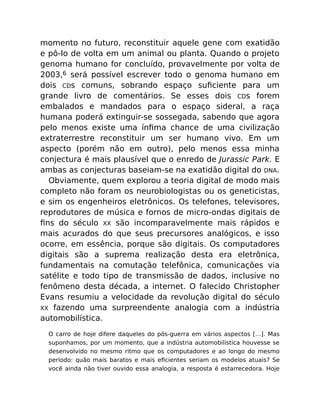 momento no futuro, reconstituir aquele gene com exatidão
e pô-lo de volta em um animal ou planta. Quando o projeto
genoma humano for concluído, provavelmente por volta de
2003,6 será possível escrever todo o genoma humano em
dois CDs comuns, sobrando espaço suﬁciente para um
grande livro de comentários. Se esses dois CDs forem
embalados e mandados para o espaço sideral, a raça
humana poderá extinguir-se sossegada, sabendo que agora
pelo menos existe uma ínﬁma chance de uma civilização
extraterrestre reconstituir um ser humano vivo. Em um
aspecto (porém não em outro), pelo menos essa minha
conjectura é mais plausível que o enredo de Jurassic Park. E
ambas as conjecturas baseiam-se na exatidão digital do DNA.
Obviamente, quem explorou a teoria digital de modo mais
completo não foram os neurobiologistas ou os geneticistas,
e sim os engenheiros eletrônicos. Os telefones, televisores,
reprodutores de música e fornos de micro-ondas digitais de
ﬁns do século XX são incomparavelmente mais rápidos e
mais acurados do que seus precursores analógicos, e isso
ocorre, em essência, porque são digitais. Os computadores
digitais são a suprema realização desta era eletrônica,
fundamentais na comutação telefônica, comunicações via
satélite e todo tipo de transmissão de dados, inclusive no
fenômeno desta década, a internet. O falecido Christopher
Evans resumiu a velocidade da revolução digital do século
XX fazendo uma surpreendente analogia com a indústria
automobilística.
O carro de hoje difere daqueles do pós-guerra em vários aspectos […]. Mas
suponhamos, por um momento, que a indústria automobilística houvesse se
desenvolvido no mesmo ritmo que os computadores e ao longo do mesmo
período: quão mais baratos e mais eﬁcientes seriam os modelos atuais? Se
você ainda não tiver ouvido essa analogia, a resposta é estarrecedora. Hoje
 