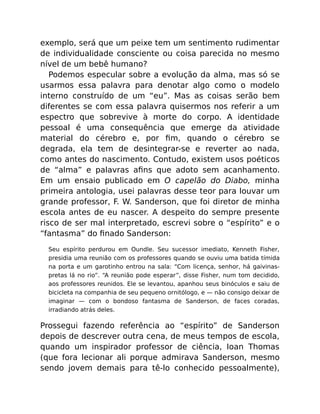 exemplo, será que um peixe tem um sentimento rudimentar
de individualidade consciente ou coisa parecida no mesmo
nível de um bebê humano?
Podemos especular sobre a evolução da alma, mas só se
usarmos essa palavra para denotar algo como o modelo
interno construído de um “eu”. Mas as coisas serão bem
diferentes se com essa palavra quisermos nos referir a um
espectro que sobrevive à morte do corpo. A identidade
pessoal é uma consequência que emerge da atividade
material do cérebro e, por ﬁm, quando o cérebro se
degrada, ela tem de desintegrar-se e reverter ao nada,
como antes do nascimento. Contudo, existem usos poéticos
de “alma” e palavras aﬁns que adoto sem acanhamento.
Em um ensaio publicado em O capelão do Diabo, minha
primeira antologia, usei palavras desse teor para louvar um
grande professor, F. W. Sanderson, que foi diretor de minha
escola antes de eu nascer. A despeito do sempre presente
risco de ser mal interpretado, escrevi sobre o “espírito” e o
“fantasma” do ﬁnado Sanderson:
Seu espírito perdurou em Oundle. Seu sucessor imediato, Kenneth Fisher,
presidia uma reunião com os professores quando se ouviu uma batida tímida
na porta e um garotinho entrou na sala: “Com licença, senhor, há gaivinas-
pretas lá no rio”. “A reunião pode esperar”, disse Fisher, num tom decidido,
aos professores reunidos. Ele se levantou, apanhou seus binóculos e saiu de
bicicleta na companhia de seu pequeno ornitólogo, e — não consigo deixar de
imaginar — com o bondoso fantasma de Sanderson, de faces coradas,
irradiando atrás deles.
Prossegui fazendo referência ao “espírito” de Sanderson
depois de descrever outra cena, de meus tempos de escola,
quando um inspirador professor de ciência, Ioan Thomas
(que fora lecionar ali porque admirava Sanderson, mesmo
sendo jovem demais para tê-lo conhecido pessoalmente),
 