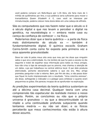 você poderia comprar um Rolls-Royce por 1,35 libra, ele faria mais de 1
milhão de quilômetros por litro, e sua potência seria suﬁciente para mover o
transatlântico Queen Elizabeth II. E, caso você se interesse por
miniaturização, poderia colocar meia dúzia deles em uma cabeça de alﬁnete.
São os computadores que nos fazem notar que o século XX é
o século digital e que nos levam a perceber o digital na
genética, na neurobiologia e — embora neste caso eu
careça da conﬁança de conhecer — na física.
Poderíamos dizer que a teoria quântica — a parte da física
mais distintamente do século xx — também é
fundamentalmente digital. O químico escocês Graham
Cairns-Smith conta como foi exposto pela primeira vez a
essa aparente granulosidade:
Deve ter sido lá pelos meus oito anos que meu pai me disse que ninguém
sabia o que era a eletricidade. Eu me lembro de que fui para a escola no dia
seguinte e tratei de espalhar essa informação para todos os meus amigos.
Isso não criou o tipo de sensação que eu previra, mas chamou a atenção de
um deles, cujo pai trabalhava na central elétrica local. O pai dele produzia
eletricidade, portanto obviamente saberia o que ela era. Meu amigo
prometeu perguntar e dar o retorno. Bem, por ﬁm ele deu, e não posso dizer
que ﬁquei lá muito impressionado com o resultado. “Uma coisinha arenosa”,
ele disse, esfregando o indicador e o polegar para enfatizar o quanto eram
pequeninos os grãos. Ele pareceu incapaz de se aprofundar na explicação.
As predições experimentais da teoria quântica sustentam-se
até a décima casa decimal. Qualquer teoria com uma
compreensão tão espetacular da realidade merece o nosso
respeito. Porém, se concluímos ou não que o próprio
universo é granuloso — ou que a descontinuidade só se
impõe a uma continuidade profunda subjacente quando
tentamos medi-la — eu não sei dizer; e os físicos
perceberão que meus conhecimentos não estão à altura
desse assunto.
 