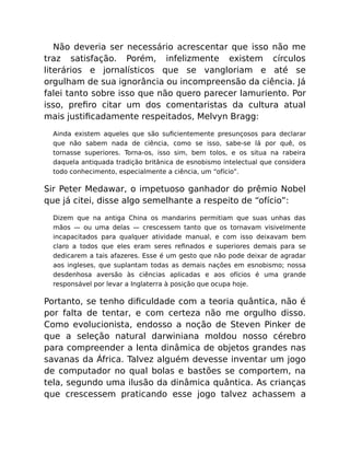 Não deveria ser necessário acrescentar que isso não me
traz satisfação. Porém, infelizmente existem círculos
literários e jornalísticos que se vangloriam e até se
orgulham de sua ignorância ou incompreensão da ciência. Já
falei tanto sobre isso que não quero parecer lamuriento. Por
isso, preﬁro citar um dos comentaristas da cultura atual
mais justiﬁcadamente respeitados, Melvyn Bragg:
Ainda existem aqueles que são suﬁcientemente presunçosos para declarar
que não sabem nada de ciência, como se isso, sabe-se lá por quê, os
tornasse superiores. Torna-os, isso sim, bem tolos, e os situa na rabeira
daquela antiquada tradição britânica de esnobismo intelectual que considera
todo conhecimento, especialmente a ciência, um “ofício”.
Sir Peter Medawar, o impetuoso ganhador do prêmio Nobel
que já citei, disse algo semelhante a respeito de “ofício”:
Dizem que na antiga China os mandarins permitiam que suas unhas das
mãos — ou uma delas — crescessem tanto que os tornavam visivelmente
incapacitados para qualquer atividade manual, e com isso deixavam bem
claro a todos que eles eram seres reﬁnados e superiores demais para se
dedicarem a tais afazeres. Esse é um gesto que não pode deixar de agradar
aos ingleses, que suplantam todas as demais nações em esnobismo; nossa
desdenhosa aversão às ciências aplicadas e aos ofícios é uma grande
responsável por levar a Inglaterra à posição que ocupa hoje.
Portanto, se tenho diﬁculdade com a teoria quântica, não é
por falta de tentar, e com certeza não me orgulho disso.
Como evolucionista, endosso a noção de Steven Pinker de
que a seleção natural darwiniana moldou nosso cérebro
para compreender a lenta dinâmica de objetos grandes nas
savanas da África. Talvez alguém devesse inventar um jogo
de computador no qual bolas e bastões se comportem, na
tela, segundo uma ilusão da dinâmica quântica. As crianças
que crescessem praticando esse jogo talvez achassem a
 