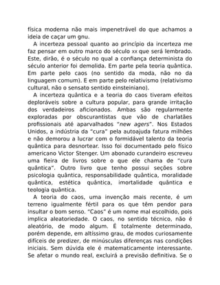 física moderna não mais impenetrável do que achamos a
ideia de caçar um gnu.
A incerteza pessoal quanto ao princípio da incerteza me
faz pensar em outro marco do século XX que será lembrado.
Este, dirão, é o século no qual a conﬁança determinista do
século anterior foi demolida. Em parte pela teoria quântica.
Em parte pelo caos (no sentido da moda, não no da
linguagem comum). E em parte pelo relativismo (relativismo
cultural, não o sensato sentido einsteiniano).
A incerteza quântica e a teoria do caos tiveram efeitos
deploráveis sobre a cultura popular, para grande irritação
dos verdadeiros aﬁcionados. Ambas são regularmente
exploradas por obscurantistas que vão de charlatães
proﬁssionais até aparvalhados “new agers”. Nos Estados
Unidos, a indústria da “cura” pela autoajuda fatura milhões
e não demorou a lucrar com o formidável talento da teoria
quântica para desnortear. Isso foi documentado pelo físico
americano Victor Stenger. Um abonado curandeiro escreveu
uma ﬁeira de livros sobre o que ele chama de “cura
quântica”. Outro livro que tenho possui seções sobre
psicologia quântica, responsabilidade quântica, moralidade
quântica, estética quântica, imortalidade quântica e
teologia quântica.
A teoria do caos, uma invenção mais recente, é um
terreno igualmente fértil para os que têm pendor para
insultar o bom senso. “Caos” é um nome mal escolhido, pois
implica aleatoriedade. O caos, no sentido técnico, não é
aleatório, de modo algum. É totalmente determinado,
porém depende, em altíssimo grau, de modos curiosamente
difíceis de predizer, de minúsculas diferenças nas condições
iniciais. Sem dúvida ele é matematicamente interessante.
Se afetar o mundo real, excluirá a previsão deﬁnitiva. Se o
 