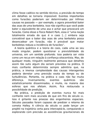 clima fosse caótico no sentido técnico, a previsão do tempo
em detalhes se tornaria impossível. Eventos importantes
como furacões poderiam ser determinados por ínﬁmas
causas no passado — por exemplo, o agora proverbial bater
das asas de uma borboleta. Isso não signiﬁca que você pode
bater o equivalente de uma asa e achar que provocará um
furacão. Como disse o físico Robert Park, essa é “uma noção
totalmente errada do que é o caos […] embora seja
concebível que o bater das asas de uma borboleta possa
desencadear um furacão, não é provável que matar
borboletas reduza a incidência de furacões”.
A teoria quântica e a teoria do caos, cada uma ao seu
modo singular, podem questionar a previsibilidade do
universo, em um sentido profundo. Isso poderia ser visto
como um recuo em relação à conﬁança oitocentista. Mas, de
qualquer modo, ninguém realmente pensava que detalhes
assim tão sutis algum dia seriam previstos na prática. O
mais conﬁante determinista sempre admitiria que, na
prática, a imensa complexidade das causas interagentes
poderia derrotar uma previsão exata do tempo ou de
turbulências. Portanto, na prática o caos não faz muita
diferença. Inversamente, eventos quânticos são
estatisticamente disseminados, e muito, na maioria das
esferas que nos afetam. Assim, ﬁca restaurada a
possibilidade de predição.
Na prática, a predição de eventos nunca foi mais
conﬁante nem mais acurada do que em ﬁns do século XX.
Isso é gritante nas proezas dos engenheiros espaciais.
Séculos passados foram capazes de predizer o retorno do
cometa Halley. A ciência do século XX pode lançar um
projétil na trajetória certa para interceptá-lo, computando e
explorando com precisão as assistências gravitacionais do
 