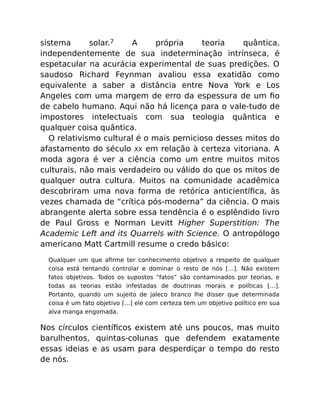 sistema solar.7 A própria teoria quântica,
independentemente de sua indeterminação intrínseca, é
espetacular na acurácia experimental de suas predições. O
saudoso Richard Feynman avaliou essa exatidão como
equivalente a saber a distância entre Nova York e Los
Angeles com uma margem de erro da espessura de um ﬁo
de cabelo humano. Aqui não há licença para o vale-tudo de
impostores intelectuais com sua teologia quântica e
qualquer coisa quântica.
O relativismo cultural é o mais pernicioso desses mitos do
afastamento do século XX em relação à certeza vitoriana. A
moda agora é ver a ciência como um entre muitos mitos
culturais, não mais verdadeiro ou válido do que os mitos de
qualquer outra cultura. Muitos na comunidade acadêmica
descobriram uma nova forma de retórica anticientíﬁca, às
vezes chamada de “crítica pós-moderna” da ciência. O mais
abrangente alerta sobre essa tendência é o esplêndido livro
de Paul Gross e Norman Levitt Higher Superstition: The
Academic Left and its Quarrels with Science. O antropólogo
americano Matt Cartmill resume o credo básico:
Qualquer um que aﬁrme ter conhecimento objetivo a respeito de qualquer
coisa está tentando controlar e dominar o resto de nós […]. Não existem
fatos objetivos. Todos os supostos “fatos” são contaminados por teorias, e
todas as teorias estão infestadas de doutrinas morais e políticas […].
Portanto, quando um sujeito de jaleco branco lhe disser que determinada
coisa é um fato objetivo […] ele com certeza tem um objetivo político em sua
alva manga engomada.
Nos círculos cientíﬁcos existem até uns poucos, mas muito
barulhentos, quintas-colunas que defendem exatamente
essas ideias e as usam para desperdiçar o tempo do resto
de nós.
 