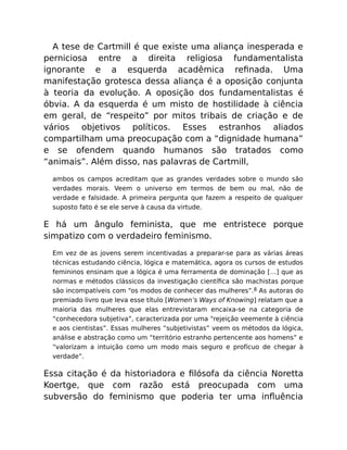 A tese de Cartmill é que existe uma aliança inesperada e
perniciosa entre a direita religiosa fundamentalista
ignorante e a esquerda acadêmica reﬁnada. Uma
manifestação grotesca dessa aliança é a oposição conjunta
à teoria da evolução. A oposição dos fundamentalistas é
óbvia. A da esquerda é um misto de hostilidade à ciência
em geral, de “respeito” por mitos tribais de criação e de
vários objetivos políticos. Esses estranhos aliados
compartilham uma preocupação com a “dignidade humana”
e se ofendem quando humanos são tratados como
“animais”. Além disso, nas palavras de Cartmill,
ambos os campos acreditam que as grandes verdades sobre o mundo são
verdades morais. Veem o universo em termos de bem ou mal, não de
verdade e falsidade. A primeira pergunta que fazem a respeito de qualquer
suposto fato é se ele serve à causa da virtude.
E há um ângulo feminista, que me entristece porque
simpatizo com o verdadeiro feminismo.
Em vez de as jovens serem incentivadas a preparar-se para as várias áreas
técnicas estudando ciência, lógica e matemática, agora os cursos de estudos
femininos ensinam que a lógica é uma ferramenta de dominação […] que as
normas e métodos clássicos da investigação cientíﬁca são machistas porque
são incompatíveis com “os modos de conhecer das mulheres”.8 As autoras do
premiado livro que leva esse título [Women’s Ways of Knowing] relatam que a
maioria das mulheres que elas entrevistaram encaixa-se na categoria de
“conhecedora subjetiva”, caracterizada por uma “rejeição veemente à ciência
e aos cientistas”. Essas mulheres “subjetivistas” veem os métodos da lógica,
análise e abstração como um “território estranho pertencente aos homens” e
“valorizam a intuição como um modo mais seguro e profícuo de chegar à
verdade”.
Essa citação é da historiadora e ﬁlósofa da ciência Noretta
Koertge, que com razão está preocupada com uma
subversão do feminismo que poderia ter uma inﬂuência
 