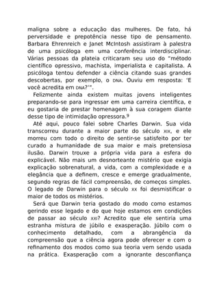 maligna sobre a educação das mulheres. De fato, há
perversidade e prepotência nesse tipo de pensamento.
Barbara Ehrenreich e Janet McIntosh assistiram à palestra
de uma psicóloga em uma conferência interdisciplinar.
Várias pessoas da plateia criticaram seu uso do “método
cientíﬁco opressivo, machista, imperialista e capitalista. A
psicóloga tentou defender a ciência citando suas grandes
descobertas, por exemplo, o DNA. Ouviu em resposta: ‘E
você acredita em DNA?’”.
Felizmente ainda existem muitas jovens inteligentes
preparando-se para ingressar em uma carreira cientíﬁca, e
eu gostaria de prestar homenagem à sua coragem diante
desse tipo de intimidação opressora.9
Até aqui, pouco falei sobre Charles Darwin. Sua vida
transcorreu durante a maior parte do século XIX, e ele
morreu com todo o direito de sentir-se satisfeito por ter
curado a humanidade de sua maior e mais pretensiosa
ilusão. Darwin trouxe a própria vida para a esfera do
explicável. Não mais um desnorteante mistério que exigia
explicação sobrenatural, a vida, com a complexidade e a
elegância que a deﬁnem, cresce e emerge gradualmente,
segundo regras de fácil compreensão, de começos simples.
O legado de Darwin para o século XX foi desmistiﬁcar o
maior de todos os mistérios.
Será que Darwin teria gostado do modo como estamos
gerindo esse legado e do que hoje estamos em condições
de passar ao século XXI? Acredito que ele sentiria uma
estranha mistura de júbilo e exasperação. Júbilo com o
conhecimento detalhado, com a abrangência da
compreensão que a ciência agora pode oferecer e com o
reﬁnamento dos modos como sua teoria vem sendo usada
na prática. Exasperação com a ignorante desconﬁança
 