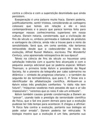 contra a ciência e com a superstição desmiolada que ainda
persistem.
Exasperação é uma palavra muito fraca. Darwin poderia,
justiﬁcadamente, sentir tristeza, considerando as vantagens
colossais que temos em relação a ele e seus
contemporâneos e o pouco que parece termos feito para
empregar nossos conhecimentos superiores em nossa
cultura. Darwin notaria, consternado, que a civilização de
ﬁns do século XX, embora permeada e rodeada de produtos
e vantagens da ciência, ainda não a trouxe para o reino da
sensibilidade. Será que, em certo sentido, não teríamos
retrocedido desde que o codescobridor da teoria da
evolução, Alfred Russel Wallace, escreveu The Wonderful
Century, uma apaixonada retrospectiva de sua época?
Talvez na ciência de ﬁns do século XIX houvesse uma
satisfação indevida com o quanto fora alcançado e com o
pequeno avanço adicional que se poderia esperar. William
Thomson, o primeiro lorde Kelvin e presidente da Royal
Society, foi o pioneiro da telegraﬁa por cabo submarino no
Atlântico — símbolo do progresso vitoriano — e também da
segunda lei da termodinâmica, que para C. P. Snow era o
identiﬁcador da alfabetização cientíﬁca. Atribuem-se a
Kelvin estas três predições conﬁantes: “o rádio não tem
futuro”; “máquinas voadoras mais pesadas do que o ar são
impossíveis”; “veremos que os raios X são um embuste”.
Kelvin também causou grande consternação a Darwin ao
“provar”, usando todo o prestígio da senioridade cientíﬁca
da física, que o Sol era jovem demais para que a evolução
pudesse ter tido tempo para acontecer. E chegou a aﬁrmar:
“A física fala contra a evolução, portanto sua biologia só
pode estar errada”. Darwin poderia ter retrucado: “A
biologia mostra que a evolução é um fato, portanto sua
 