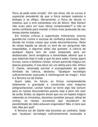 física só pode estar errada”. Em vez disso, ele se curvou à
suposição prevalente de que a física sempre suplanta a
biologia e se aﬂigiu. Obviamente, a física do século XX
mostrou que o erro estrondoso era de Kelvin. Mas Darwin
não viveu para ver suas ideias comprovadas10 e não se
sentiu conﬁante para mandar o físico mais graduado de seu
tempo plantar batatas.
Em minhas críticas à superstição milenarista, preciso
guardar-me contra o excesso de conﬁança kelviniano. Sem
dúvida há muitas coisas que ainda desconhecemos. Parte
de nosso legado ao século XXI terá de ser perguntas não
respondidas, e algumas delas são grandes. A ciência de
qualquer época tem de estar preparada para ser
desbancada. Seria arrogância e temeridade aﬁrmar que o
que sabemos hoje é tudo o que há para saber. Coisas agora
triviais, como o telefone celular, teriam parecido mágica em
épocas passadas. E isso deve ser um alerta para nós. Arthur
C. Clarke, renomado escritor e evangelizador do poder
ilimitado da ciência, declarou: “Qualquer tecnologia
suﬁcientemente avançada é indistinguível da magia”. Essa
é a Terceira Lei de Clarke.
Quem sabe, no futuro, os físicos compreenderão
totalmente a gravidade e construirão uma máquina
antigravitacional. Levitar talvez se torne algo tão comum
para os nossos descendentes quanto hoje é para nós voar
de avião. Então, se alguém disser que viu um tapete mágico
rodeando os minaretes, devemos acreditar porque, aﬁnal de
contas, os nossos ancestrais que duvidaram da
possibilidade do rádio estavam enganados? Não, é claro que
não. Mas por quê?
A Terceira Lei de Clarke não funciona ao contrário. Dado
que “qualquer tecnologia suﬁcientemente avançada é
 