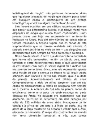 indistinguível de magia”, não podemos depreender disso
que “qualquer alegação de magia que alguém possa fazer
em qualquer época é indistinguível de um avanço
tecnológico que virá em algum momento no futuro”.
Sim, houve ocasiões em que céticos respeitados tiveram
que baixar sua peremptória cabeça. Mas houve muito mais
alegações de magia que nunca foram conﬁrmadas. Umas
poucas coisas que hoje nos surpreenderiam se tornarão
realidade no futuro. Mas um sem-número de coisas não se
tornará realidade. A história sugere que as coisas de fato
surpreendentes que se tornam realidade são minoria. O
segredo é encontrá-las no meio do lixo — das alegações que
permanecerão para sempre no reino da ﬁcção e da magia.
Neste ﬁm de século, é certo que devemos ter a humildade
que Kelvin não demonstrou no ﬁm do século dele, mas
também é certo reconhecermos tudo o que aprendemos
nestes últimos cem anos. O século digital foi o melhor que
me ocorreu como tema único, mas ele representa apenas
uma fração do que a ciência do século XX vai legar. Agora
sabemos, mas Darwin e Kelvin não sabiam, qual é a idade
do planeta. Aproximadamente 4,6 bilhões de anos.
Compreendemos a ideia de Alfred Wegener, que em sua
época foi ridicularizada: a forma da geograﬁa nem sempre
foi a mesma. A América do Sul não só parece capaz de
encaixar-se como uma peça de quebra-cabeça na parte
côncava da África: no passado era exatamente isso que
acontecia, antes de se separarem em dois pedaços por
volta de 125 milhões de anos atrás. Madagascar já foi
contígua à África de um lado e à Índia do outro. Isso foi
antes de a Índia afastar-se no oceano e colidir com a Ásia,
elevando os Himalaias. O mapa dos continentes do mundo
tem uma dimensão temporal, e nós, que somos
 