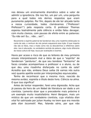 nos deixou um ensinamento dramático sobre o valor de
admitir a ignorância. Ele nos fez, um por um, uma pergunta
para a qual todos nós demos respostas que eram
puramente palpites. Por ﬁm, depois de ele ter atiçado tanto
a nossa curiosidade, todos clamávamos (“Professor!
Professor!”) pela resposta certa. O professor Thomas
esperou teatralmente pelo silêncio e então falou devagar,
com muita clareza, com pausas de efeito entre as palavras:
“Eu não sei! Eu… não… sei!”.
Novamente o espírito paternal de Sanderson deu uma risadinha disfarçada no
canto da sala, e nenhum de nós jamais esquecerá essa lição. O que importa
não são os fatos, mas o modo como nós os descobrimos e reﬂetimos sobre
eles: isso é educação, no verdadeiro sentido da palavra, algo muito diferente
da nossa cultura de hoje, louca por avaliações e exames.
Havia por acaso o risco de que os leitores de meu primeiro
ensaio interpretassem mal a ideia de que o “espírito” de
Sanderson “perdurou”, de que seu bondoso “fantasma” de
faces coradas acompanhava o professor e o aluno, ou de
que deu uma risadinha disfarçada no canto da sala?
Acredito que não, embora Deus saiba (lá vamos nós outra
vez) quanto apetite existe por interpretações equivocadas.
Tenho de reconhecer que o mesmo risco, nascido da
mesma avidez, espreita o título deste livro. Ciência na alma.
O que isso signiﬁca?
Antes de tentar responder, farei uma digressão. Acho que
já passou da hora de um Nobel de literatura ser dado a um
cientista. Lamento dizer que o precedente mais próximo é
um exemplo muito insatisfatório: Henri Bergson, mais um
místico do que um verdadeiro cientista, cujo vitalista élan
vital foi satirizado por Julian Huxley no trem que era movido
pelo élan locomotif. Mas, falando sério, por que não
 