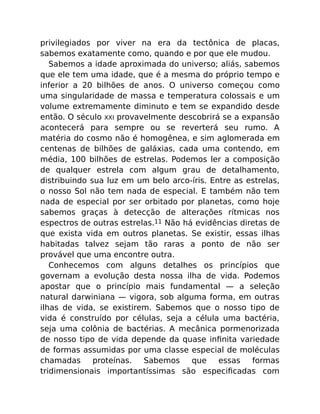privilegiados por viver na era da tectônica de placas,
sabemos exatamente como, quando e por que ele mudou.
Sabemos a idade aproximada do universo; aliás, sabemos
que ele tem uma idade, que é a mesma do próprio tempo e
inferior a 20 bilhões de anos. O universo começou como
uma singularidade de massa e temperatura colossais e um
volume extremamente diminuto e tem se expandido desde
então. O século XXI provavelmente descobrirá se a expansão
acontecerá para sempre ou se reverterá seu rumo. A
matéria do cosmo não é homogênea, e sim aglomerada em
centenas de bilhões de galáxias, cada uma contendo, em
média, 100 bilhões de estrelas. Podemos ler a composição
de qualquer estrela com algum grau de detalhamento,
distribuindo sua luz em um belo arco-íris. Entre as estrelas,
o nosso Sol não tem nada de especial. E também não tem
nada de especial por ser orbitado por planetas, como hoje
sabemos graças à detecção de alterações rítmicas nos
espectros de outras estrelas.11 Não há evidências diretas de
que exista vida em outros planetas. Se existir, essas ilhas
habitadas talvez sejam tão raras a ponto de não ser
provável que uma encontre outra.
Conhecemos com alguns detalhes os princípios que
governam a evolução desta nossa ilha de vida. Podemos
apostar que o princípio mais fundamental — a seleção
natural darwiniana — vigora, sob alguma forma, em outras
ilhas de vida, se existirem. Sabemos que o nosso tipo de
vida é construído por células, seja a célula uma bactéria,
seja uma colônia de bactérias. A mecânica pormenorizada
de nosso tipo de vida depende da quase inﬁnita variedade
de formas assumidas por uma classe especial de moléculas
chamadas proteínas. Sabemos que essas formas
tridimensionais importantíssimas são especiﬁcadas com
 