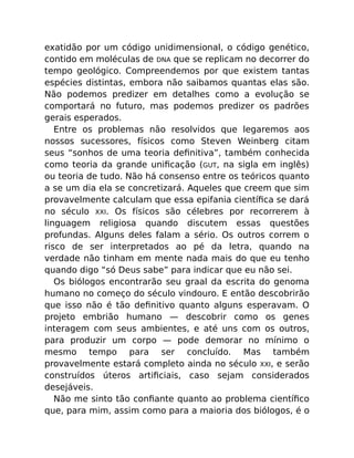 exatidão por um código unidimensional, o código genético,
contido em moléculas de DNA que se replicam no decorrer do
tempo geológico. Compreendemos por que existem tantas
espécies distintas, embora não saibamos quantas elas são.
Não podemos predizer em detalhes como a evolução se
comportará no futuro, mas podemos predizer os padrões
gerais esperados.
Entre os problemas não resolvidos que legaremos aos
nossos sucessores, físicos como Steven Weinberg citam
seus “sonhos de uma teoria deﬁnitiva”, também conhecida
como teoria da grande uniﬁcação (GUT, na sigla em inglês)
ou teoria de tudo. Não há consenso entre os teóricos quanto
a se um dia ela se concretizará. Aqueles que creem que sim
provavelmente calculam que essa epifania cientíﬁca se dará
no século XXI. Os físicos são célebres por recorrerem à
linguagem religiosa quando discutem essas questões
profundas. Alguns deles falam a sério. Os outros correm o
risco de ser interpretados ao pé da letra, quando na
verdade não tinham em mente nada mais do que eu tenho
quando digo “só Deus sabe” para indicar que eu não sei.
Os biólogos encontrarão seu graal da escrita do genoma
humano no começo do século vindouro. E então descobrirão
que isso não é tão deﬁnitivo quanto alguns esperavam. O
projeto embrião humano — descobrir como os genes
interagem com seus ambientes, e até uns com os outros,
para produzir um corpo — pode demorar no mínimo o
mesmo tempo para ser concluído. Mas também
provavelmente estará completo ainda no século XXI, e serão
construídos úteros artiﬁciais, caso sejam considerados
desejáveis.
Não me sinto tão conﬁante quanto ao problema cientíﬁco
que, para mim, assim como para a maioria dos biólogos, é o
 