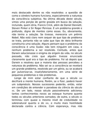 mais destacado dentre os não resolvidos: a questão de
como o cérebro humano funciona, especialmente a natureza
da consciência subjetiva. Na última década deste século,
vimos uma porção de gente graúda em busca da solução,
incluindo, quem diria, Francis Crick, além de Daniel Dennett,
Steven Pinker e Sir Roger Penrose. É um problema grande e
profundo, digno de mentes como essas. Eu, obviamente,
não tenho a solução. Se tivesse, mereceria um prêmio
Nobel. Não está claro nem sequer de que tipo de problema
se trata, portanto não se sabe que tipo de ideia brilhante
constituiria uma solução. Alguns pensam que o problema da
consciência é uma ilusão: não tem ninguém em casa, e
nenhum problema a ser resolvido. Contudo, antes que
Darwin solucionasse o enigma da origem da vida, no século
passado, não creio que alguém tivesse enunciado
claramente qual era o tipo do problema. Foi só depois que
Darwin o resolveu que a maioria das pessoas percebeu a
natureza do problema. Não sei se a consciência se revelará
um grande problema, resolvido por um gênio, ou se acabará
por pulverizar-se, insatisfatoriamente, em uma série de
pequenos problemas e não problemas.
Longe de mim estar conﬁante de que o século XXI
decifrará a mente humana. Porém, se o ﬁzer, poderá haver
um subproduto. Nossos sucessores poderão, então, estar
em condições de entender o paradoxo da ciência do século
XX. De um lado, nosso século possivelmente adicionou
tantos conhecimentos novos ao estoque humano quanto
todos os séculos anteriores somados; de outro, o século XX
terminou com quase o mesmo nível de credulidade no
sobrenatural quanto o do XIX, e muito mais hostilidade
declarada contra a ciência. Com esperança, mas não
 