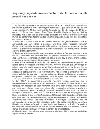 segurança, aguardo ansiosamente o século XXI e o que ele
poderá nos ensinar.
1. No ﬁnal do século XX, a BBC organizou uma série de conferências, transmitidas
pela Radio 3, sobre o tema “Sondagem do século: O que o século XX deixará aos
seus herdeiros?”. Minha contribuição foi dada em 24 de março de 1998; os
outros conferencistas foram Gore Vidal, Camille Paglia e George Steiner.
Inquietou-me saber que eu era o único cientista, daí minhas sentenças iniciais.
Partes da conferência foram usadas em Desvendando o arco-íris, que eu estava
escrevendo à época.
2. Sou cético quanto à noção de “pessoa comum”. O grande Francis Crick foi
persuadido por um editor a escrever um livro para “pessoas comuns”.
Compreensivelmente desnorteado pelo pedido, ouviram-no perguntar ao seu
colega, o eminente neurologista V. S. Ramachandran: “Ei, Rama, você conhece
alguma pessoa comum?”.
3. Talvez eu estivesse sendo indevidamente pessimista. Sempre me animo, e no
século xx também me animava, com as plateias numerosas e entusiasmadas
dos escritores de ciências em festivais como os de Hay e Cheltenham; colegas
como Steve Jones e Steven Pinker dizem o mesmo.
4. Essa frase tornou-se o título de um capítulo de Desvendando o arco-íris, no
qual o tema foi exposto com mais detalhe. Procurei mostrar que um biólogo do
futuro bem informado, quando se vir diante de um animal — ou de seu dna —,
deverá ser capaz de “ler” o animal e reconstituir o ambiente no qual seus
ancestrais sobreviveram e se reproduziram. Não apenas o ambiente físico —
clima, química do solo etc. — mas também o ambiente biológico, os predadores
ou presas, parasitas ou hospedeiros, com os quais sua linhagem ancestral
competiu em “corridas armamentistas” evolucionárias.
5. Em 1867, o engenheiro escocês Fleeming Jenkin observou que a
hereditariedade baseada na fusão removeria a variação da população a cada
geração. Por analogia, se você misturar tinta preta com branca, obtém cinza, e
por mais que misture cinza com cinza não conseguirá restaurar o preto e o
branco originais. Assim, a seleção natural descobriria depressa que não há
variação a selecionar, portanto, Darwin tinha de estar errado. O que Jenkin não
levou em conta é que é manifestamente falso que cada geração é mais cinza
que seus pais. Ele pensou que estava argumentando contra Darwin, mas estava
argumentando contra um fato manifesto. A variação claramente não vai
minguando com o passar das gerações. Jenkin não sabia, mas, longe de refutar
Darwin, ele estava refutando a hereditariedade baseada na fusão. Ele poderia
ter deduzido intuitivamente as leis de Mendel sentado em sua poltrona, sem se
dar ao trabalho de cultivar ervilhas no jardim de um mosteiro.
6. Ele foi mesmo formalmente declarado completo em 2003, embora ainda haja
alguns acertos a fazer.
 