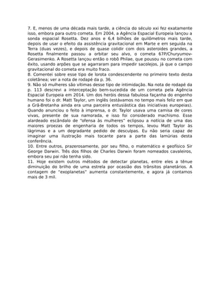 7. E, menos de uma década mais tarde, a ciência do século xxi fez exatamente
isso, embora para outro cometa. Em 2004, a Agência Espacial Europeia lançou a
sonda espacial Rosetta. Dez anos e 6,4 bilhões de quilômetros mais tarde,
depois de usar o efeito da assistência gravitacional em Marte e em seguida na
Terra (duas vezes), e depois de quase colidir com dois asteroides grandes, a
Rosetta ﬁnalmente passou a orbitar seu alvo, o cometa 67P/Churyumov-
Gerasimenko. A Rosetta lançou então o robô Philae, que pousou no cometa com
êxito, usando arpões que se agarraram para impedir sacolejos, já que o campo
gravitacional do cometa era muito fraco.
8. Comentei sobre esse tipo de lorota condescendente no primeiro texto desta
coletânea; ver a nota de rodapé da p. 36.
9. Não só mulheres são vítimas desse tipo de intimidação. Na nota de rodapé da
p. 113 descrevi a interceptação bem-sucedida de um cometa pela Agência
Espacial Europeia em 2014. Um dos heróis dessa fabulosa façanha do engenho
humano foi o dr. Matt Taylor, um inglês (estávamos no tempo mais feliz em que
a Grã-Bretanha ainda era uma parceira entusiástica das iniciativas europeias).
Quando anunciou o feito à imprensa, o dr. Taylor usava uma camisa de cores
vivas, presente de sua namorada, e isso foi considerado machismo. Esse
alardeado escândalo de “ofensa às mulheres” eclipsou a notícia de uma das
maiores proezas de engenharia de todos os tempos, levou Matt Taylor às
lágrimas e a um degradante pedido de desculpas. Eu não seria capaz de
imaginar uma ilustração mais tocante para a parte das lamúrias desta
conferência.
10. Entre outros, prazerosamente, por seu ﬁlho, o matemático e geofísico Sir
George Darwin. Três dos ﬁlhos de Charles Darwin foram nomeados cavaleiros,
embora seu pai não tenha sido.
11. Hoje existem outros métodos de detectar planetas, entre eles a tênue
diminuição do brilho de uma estrela por ocasião dos trânsitos planetários. A
contagem de “exoplanetas” aumenta constantemente, e agora já contamos
mais de 3 mil.
 