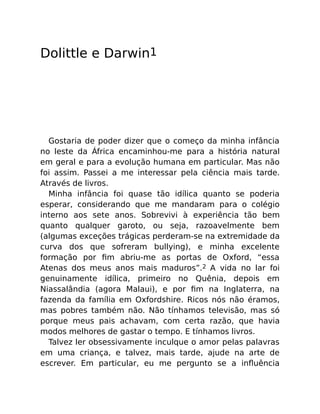 Dolittle e Darwin1
Gostaria de poder dizer que o começo da minha infância
no leste da África encaminhou-me para a história natural
em geral e para a evolução humana em particular. Mas não
foi assim. Passei a me interessar pela ciência mais tarde.
Através de livros.
Minha infância foi quase tão idílica quanto se poderia
esperar, considerando que me mandaram para o colégio
interno aos sete anos. Sobrevivi à experiência tão bem
quanto qualquer garoto, ou seja, razoavelmente bem
(algumas exceções trágicas perderam-se na extremidade da
curva dos que sofreram bullying), e minha excelente
formação por ﬁm abriu-me as portas de Oxford, “essa
Atenas dos meus anos mais maduros”.2 A vida no lar foi
genuinamente idílica, primeiro no Quênia, depois em
Niassalândia (agora Malaui), e por ﬁm na Inglaterra, na
fazenda da família em Oxfordshire. Ricos nós não éramos,
mas pobres também não. Não tínhamos televisão, mas só
porque meus pais achavam, com certa razão, que havia
modos melhores de gastar o tempo. E tínhamos livros.
Talvez ler obsessivamente inculque o amor pelas palavras
em uma criança, e talvez, mais tarde, ajude na arte de
escrever. Em particular, eu me pergunto se a inﬂuência
 