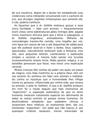 de sua inocência, depois de o doutor ter estabelecido suas
credenciais como intérprete conversando com o cachorro do
juiz, que divulgou segredos embaraçosos que somente ele,
o cão, poderia conhecer.
As façanhas que o dr. Dolittle realizava graças a essa
única facilidade — falar com animais — frequentemente
eram vistas como sobrenaturais pelos inimigos dele. Jogado
numa masmorra africana para que a fome o subjugasse, o
dr. Dolittle engordava, animadíssimo. Milhares de
camundongos traziam-lhe comida, uma migalha por vez,
com água em cascas de noz e até lasquinhas de sabão para
que ele pudesse lavar-se e fazer a barba. Seus captores,
apavorados, naturalmente atribuíam tudo à feitiçaria, mas
nós, seus pequenos leitores, conhecíamos a explicação
simples e racional. A mesma lição salutar era incutida
incansavelmente nesses livros. Podia parecer mágica, e os
bandidos pensavam que fosse, mas havia uma explicação
racional.
Muitas crianças têm sonhos de poder nos quais um passe
de mágica, uma fada madrinha ou o próprio Deus vêm em
seu socorro. Eu sonhava em falar com animais e mobilizá-
los contra as injustiças que a humanidade lhes inﬂigia
(como eu pensava, inﬂuenciado por minha mãe, que amava
os animais, e pelo dr. Dolittle). O que o dr. Dolittle produziu
em mim foi a noção daquilo que hoje chamamos de
“especismo”: a suposição automática de que os seres
humanos merecem tratamento especial em detrimento de
todos os outros animais só porque somos humanos. Os
doutrinadores antiaborto que explodem clínicas e
assassinam bons médicos, se analisarmos bem, são uns
tremendos “especistas”. Um bebê que não nasceu é, por
quaisquer critérios razoáveis, menos merecedor de
 