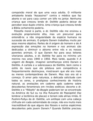 compaixão moral do que uma vaca adulta. O militante
antiaborto brada “Assassino!” contra o médico que faz
aborto e vai para casa comer um bife no jantar. Nenhuma
criança que cresceu lendo dr. Dolittle poderia deixar de
perceber esse duplo critério. Uma criança que cresceu lendo
a Bíblia certamente poderia.
Filosoﬁa moral à parte, o dr. Dolittle não me ensinou a
evolução propriamente dita, mas um precursor para
entendê-la: a não singularidade da espécie humana na
sucessão de animais. O próprio Darwin trabalhou muito por
esse mesmo objetivo. Partes de A origem do homem e de A
expressão das emoções no homem e nos animais são
dedicadas a diminuir o abismo entre nós e os nossos
parentes animais. O que Darwin fez para seus leitores
vitorianos adultos, o dr. Dolittle fez para no mínimo um
menino nos anos 1940 e 1950. Mais tarde, quando li A
viagem do Beagle, imaginei semelhanças entre Darwin e
Dolittle. A cartola e a sobrecasaca de Dolittle, bem como o
estilo do navio que ele pilotava sem competência e
frequentemente destroçava, mostravam que ele era mais
ou menos contemporâneo de Darwin. Mas isso era só o
começo. O amor pela natureza, a delicada solicitude com
todos os seres, o prodigioso conhecimento de história
natural, as anotações em caderno após caderno sobre
descobertas fenomenais em rincões exóticos: decerto o dr.
Dolittle e o “ﬁlósofo” do Beagle poderiam ter se encontrado
na América do Sul ou na ilha ﬂutuante de Popsipetel (faz
lembrar a tectônica de placas) e teriam sido almas irmãs. O
Pushmi-Pullyu do dr. Dolittle, um antílope com uma cabeça
chifruda em cada extremidade do corpo, não era muito mais
inacreditável do que alguns dos fósseis e outros espécimes
descobertos pelo jovem Darwin.4 Quando Dolittle precisou
 