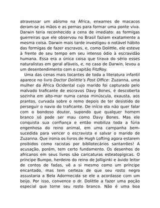 atravessar um abismo na África, enxames de macacos
deram-se as mãos e as pernas para formar uma ponte viva.
Darwin teria reconhecido a cena de imediato: as formigas
guerreiras que ele observou no Brasil faziam exatamente a
mesma coisa. Darwin mais tarde investigou o notável hábito
das formigas de fazer escravos, e, como Dolittle, ele esteve
à frente de seu tempo em seu intenso ódio à escravidão
humana. Essa era a única coisa que tirava do sério esses
naturalistas em geral afáveis, e, no caso de Darwin, levou a
um desentendimento com o capitão FitzRoy.
Uma das cenas mais tocantes de toda a literatura infantil
aparece no livro Doctor Dolittle’s Post Oﬃce: Zuzanna, uma
mulher da África Ocidental cujo marido foi capturado pelo
malvado traﬁcante de escravos Davy Bones, é descoberta
sozinha em alto-mar numa canoa minúscula, exausta, aos
prantos, curvada sobre o remo depois de ter desistido de
perseguir o navio do traﬁcante. De início ela não quer falar
com o bondoso doutor, supondo que qualquer homem
branco só pode ser mau como Davy Bones. Mas ele
conquista sua conﬁança e então mobiliza toda a fúria
engenhosa do reino animal, em uma campanha bem-
sucedida para vencer o escravista e salvar o marido de
Zuzanna. Que ironia os livros de Hugh Lofting agora estarem
proibidos como racistas por bibliotecários santarrões! A
acusação, porém, tem certo fundamento. Os desenhos de
africanos em seus livros são caricaturas esteatopígicas. O
príncipe Bumpo, herdeiro do reino de Jolliginki e ávido leitor
de contos de fadas, vê a si mesmo como um príncipe
encantado, mas tem certeza de que seu rosto negro
assustaria a Bela Adormecida se ele a acordasse com um
beijo. Por isso, convence o dr. Dolittle a fazer uma poção
especial que torne seu rosto branco. Não é uma boa
 