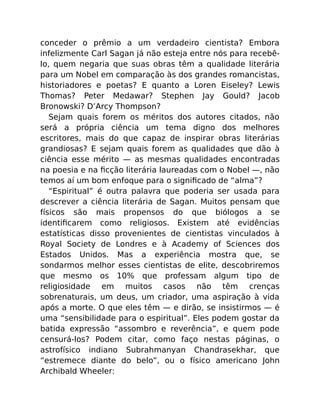 conceder o prêmio a um verdadeiro cientista? Embora
infelizmente Carl Sagan já não esteja entre nós para recebê-
lo, quem negaria que suas obras têm a qualidade literária
para um Nobel em comparação às dos grandes romancistas,
historiadores e poetas? E quanto a Loren Eiseley? Lewis
Thomas? Peter Medawar? Stephen Jay Gould? Jacob
Bronowski? D’Arcy Thompson?
Sejam quais forem os méritos dos autores citados, não
será a própria ciência um tema digno dos melhores
escritores, mais do que capaz de inspirar obras literárias
grandiosas? E sejam quais forem as qualidades que dão à
ciência esse mérito — as mesmas qualidades encontradas
na poesia e na ﬁcção literária laureadas com o Nobel —, não
temos aí um bom enfoque para o signiﬁcado de “alma”?
“Espiritual” é outra palavra que poderia ser usada para
descrever a ciência literária de Sagan. Muitos pensam que
físicos são mais propensos do que biólogos a se
identiﬁcarem como religiosos. Existem até evidências
estatísticas disso provenientes de cientistas vinculados à
Royal Society de Londres e à Academy of Sciences dos
Estados Unidos. Mas a experiência mostra que, se
sondarmos melhor esses cientistas de elite, descobriremos
que mesmo os 10% que professam algum tipo de
religiosidade em muitos casos não têm crenças
sobrenaturais, um deus, um criador, uma aspiração à vida
após a morte. O que eles têm — e dirão, se insistirmos — é
uma “sensibilidade para o espiritual”. Eles podem gostar da
batida expressão “assombro e reverência”, e quem pode
censurá-los? Podem citar, como faço nestas páginas, o
astrofísico indiano Subrahmanyan Chandrasekhar, que
“estremece diante do belo”, ou o físico americano John
Archibald Wheeler:
 