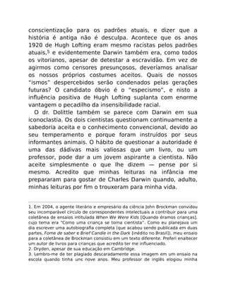 conscientização para os padrões atuais, e dizer que a
história é antiga não é desculpa. Acontece que os anos
1920 de Hugh Lofting eram mesmo racistas pelos padrões
atuais,5 e evidentemente Darwin também era, como todos
os vitorianos, apesar de detestar a escravidão. Em vez de
agirmos como censores presunçosos, deveríamos analisar
os nossos próprios costumes aceitos. Quais de nossos
“ismos” despercebidos serão condenados pelas gerações
futuras? O candidato óbvio é o “especismo”, e nisto a
inﬂuência positiva de Hugh Lofting suplanta com enorme
vantagem o pecadilho da insensibilidade racial.
O dr. Dolittle também se parece com Darwin em sua
iconoclastia. Os dois cientistas questionam continuamente a
sabedoria aceita e o conhecimento convencional, devido ao
seu temperamento e porque foram instruídos por seus
informantes animais. O hábito de questionar a autoridade é
uma das dádivas mais valiosas que um livro, ou um
professor, pode dar a um jovem aspirante a cientista. Não
aceite simplesmente o que lhe dizem — pense por si
mesmo. Acredito que minhas leituras na infância me
prepararam para gostar de Charles Darwin quando, adulto,
minhas leituras por ﬁm o trouxeram para minha vida.
1. Em 2004, o agente literário e empresário da ciência John Brockman convidou
seu incomparável círculo de correspondentes intelectuais a contribuir para uma
coletânea de ensaios intitulada When We Were Kids [Quando éramos crianças],
cujo tema era “Como uma criança se torna cientista”. Como eu planejava um
dia escrever uma autobiograﬁa completa (que acabou sendo publicada em duas
partes, Fome de saber e Brief Candle in the Dark [inédito no Brasil]), meu ensaio
para a coletânea de Brockman consistiu em um texto diferente. Preferi enaltecer
um autor de livros para crianças que acredito ter me inﬂuenciado.
2. Dryden, apesar de sua educação em Cambridge.
3. Lembro-me de ter plagiado descaradamente essa imagem em um ensaio na
escola quando tinha uns nove anos. Meu professor de inglês elogiou minha
 