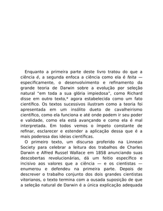 Enquanto a primeira parte deste livro tratou do que a
ciência é, a segunda enfoca a ciência como ela é feita —
especiﬁcamente, o desenvolvimento e reﬁnamento da
grande teoria de Darwin sobre a evolução por seleção
natural “em toda a sua glória impiedosa”, como Richard
disse em outro texto,* agora estabelecida como um fato
cientíﬁco. Os textos sucessivos ilustram como a teoria foi
apresentada em um insólito dueto de cavalheirismo
cientíﬁco, como ela funciona e até onde podem ir seu poder
e validade, como ela está avançando e como ela é mal
interpretada. Em todos vemos o ímpeto constante de
reﬁnar, esclarecer e estender a aplicação dessa que é a
mais poderosa das ideias cientíﬁcas.
O primeiro texto, um discurso proferido na Linnean
Society para celebrar a leitura dos trabalhos de Charles
Darwin e Alfred Russel Wallace em 1858 anunciando suas
descobertas revolucionárias, dá um feitio especíﬁco e
incisivo aos valores que a ciência — e os cientistas —
enumerou e defendeu na primeira parte. Depois de
descrever o trabalho conjunto dos dois grandes cientistas
vitorianos, o texto termina com a ousada suposição de que
a seleção natural de Darwin é a única explicação adequada
 
