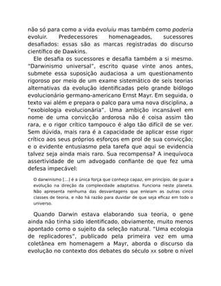 não só para como a vida evoluiu mas também como poderia
evoluir. Predecessores homenageados, sucessores
desaﬁados: essas são as marcas registradas do discurso
cientíﬁco de Dawkins.
Ele desaﬁa os sucessores e desaﬁa também a si mesmo.
“Darwinismo universal”, escrito quase vinte anos antes,
submete essa suposição audaciosa a um questionamento
rigoroso por meio de um exame sistemático de seis teorias
alternativas da evolução identiﬁcadas pelo grande biólogo
evolucionário germano-americano Ernst Mayr. Em seguida, o
texto vai além e prepara o palco para uma nova disciplina, a
“exobiologia evolucionária”. Uma ambição incansável em
nome de uma convicção ardorosa não é coisa assim tão
rara, e o rigor crítico tampouco é algo tão difícil de se ver.
Sem dúvida, mais rara é a capacidade de aplicar esse rigor
crítico aos seus próprios esforços em prol de sua convicção;
e o evidente entusiasmo pela tarefa que aqui se evidencia
talvez seja ainda mais raro. Sua recompensa? A inequívoca
assertividade de um advogado conﬁante de que fez uma
defesa impecável:
O darwinismo […] é a única força que conheço capaz, em princípio, de guiar a
evolução na direção da complexidade adaptativa. Funciona neste planeta.
Não apresenta nenhuma das desvantagens que enleiam as outras cinco
classes de teoria, e não há razão para duvidar de que seja eﬁcaz em todo o
universo.
Quando Darwin estava elaborando sua teoria, o gene
ainda não tinha sido identiﬁcado, obviamente, muito menos
apontado como o sujeito da seleção natural. “Uma ecologia
de replicadores”, publicado pela primeira vez em uma
coletânea em homenagem a Mayr, aborda o discurso da
evolução no contexto dos debates do século XX sobre o nível
 