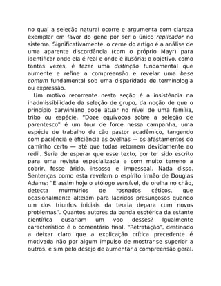 no qual a seleção natural ocorre e argumenta com clareza
exemplar em favor do gene por ser o único replicador no
sistema. Signiﬁcativamente, o cerne do artigo é a análise de
uma aparente discordância (com o próprio Mayr) para
identiﬁcar onde ela é real e onde é ilusória; o objetivo, como
tantas vezes, é fazer uma distinção fundamental que
aumente e reﬁne a compreensão e revelar uma base
comum fundamental sob uma disparidade de terminologia
ou expressão.
Um motivo recorrente nesta seção é a insistência na
inadmissibilidade da seleção de grupo, da noção de que o
princípio darwiniano pode atuar no nível de uma família,
tribo ou espécie. “Doze equívocos sobre a seleção de
parentesco” é um tour de force nessa campanha, uma
espécie de trabalho de cão pastor acadêmico, tangendo
com paciência e eﬁciência as ovelhas — os afastamentos do
caminho certo — até que todas retornem devidamente ao
redil. Seria de esperar que esse texto, por ter sido escrito
para uma revista especializada e com muito terreno a
cobrir, fosse árido, insosso e impessoal. Nada disso.
Sentenças como esta revelam o espírito irmão de Douglas
Adams: “E assim hoje o etólogo sensível, de orelha no chão,
detecta murmúrios de rosnados céticos, que
ocasionalmente alteiam para ladridos presunçosos quando
um dos triunfos iniciais da teoria depara com novos
problemas”. Quantos autores da banda esotérica da estante
cientíﬁca ousariam um voo desses? Igualmente
característico é o comentário ﬁnal, “Retratação”, destinado
a deixar claro que a explicação crítica precedente é
motivada não por algum impulso de mostrar-se superior a
outros, e sim pelo desejo de aumentar a compreensão geral.
 