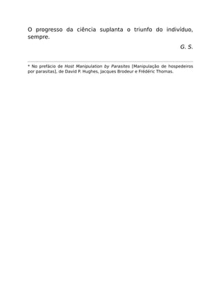 O progresso da ciência suplanta o triunfo do indivíduo,
sempre.
G. S.
* No prefácio de Host Manipulation by Parasites [Manipulação de hospedeiros
por parasitas], de David P. Hughes, Jacques Brodeur e Frédéric Thomas.
 