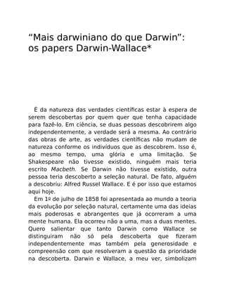 “Mais darwiniano do que Darwin”:
os papers Darwin-Wallace*
É da natureza das verdades cientíﬁcas estar à espera de
serem descobertas por quem quer que tenha capacidade
para fazê-lo. Em ciência, se duas pessoas descobrirem algo
independentemente, a verdade será a mesma. Ao contrário
das obras de arte, as verdades cientíﬁcas não mudam de
natureza conforme os indivíduos que as descobrem. Isso é,
ao mesmo tempo, uma glória e uma limitação. Se
Shakespeare não tivesse existido, ninguém mais teria
escrito Macbeth. Se Darwin não tivesse existido, outra
pessoa teria descoberto a seleção natural. De fato, alguém
a descobriu: Alfred Russel Wallace. E é por isso que estamos
aqui hoje.
Em 1o de julho de 1858 foi apresentada ao mundo a teoria
da evolução por seleção natural, certamente uma das ideias
mais poderosas e abrangentes que já ocorreram a uma
mente humana. Ela ocorreu não a uma, mas a duas mentes.
Quero salientar que tanto Darwin como Wallace se
distinguiram não só pela descoberta que ﬁzeram
independentemente mas também pela generosidade e
compreensão com que resolveram a questão da prioridade
na descoberta. Darwin e Wallace, a meu ver, simbolizam
 