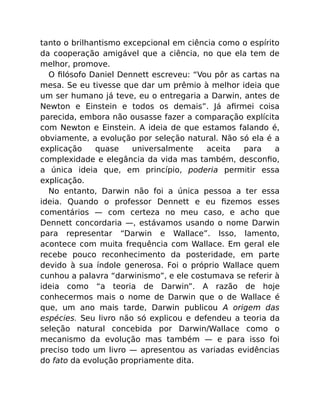 tanto o brilhantismo excepcional em ciência como o espírito
da cooperação amigável que a ciência, no que ela tem de
melhor, promove.
O ﬁlósofo Daniel Dennett escreveu: “Vou pôr as cartas na
mesa. Se eu tivesse que dar um prêmio à melhor ideia que
um ser humano já teve, eu o entregaria a Darwin, antes de
Newton e Einstein e todos os demais”. Já aﬁrmei coisa
parecida, embora não ousasse fazer a comparação explícita
com Newton e Einstein. A ideia de que estamos falando é,
obviamente, a evolução por seleção natural. Não só ela é a
explicação quase universalmente aceita para a
complexidade e elegância da vida mas também, desconﬁo,
a única ideia que, em princípio, poderia permitir essa
explicação.
No entanto, Darwin não foi a única pessoa a ter essa
ideia. Quando o professor Dennett e eu ﬁzemos esses
comentários — com certeza no meu caso, e acho que
Dennett concordaria —, estávamos usando o nome Darwin
para representar “Darwin e Wallace”. Isso, lamento,
acontece com muita frequência com Wallace. Em geral ele
recebe pouco reconhecimento da posteridade, em parte
devido à sua índole generosa. Foi o próprio Wallace quem
cunhou a palavra “darwinismo”, e ele costumava se referir à
ideia como “a teoria de Darwin”. A razão de hoje
conhecermos mais o nome de Darwin que o de Wallace é
que, um ano mais tarde, Darwin publicou A origem das
espécies. Seu livro não só explicou e defendeu a teoria da
seleção natural concebida por Darwin/Wallace como o
mecanismo da evolução mas também — e para isso foi
preciso todo um livro — apresentou as variadas evidências
do fato da evolução propriamente dita.
 