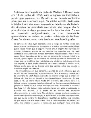 O drama da chegada da carta de Wallace à Down House
em 17 de junho de 1858, com a agonia da indecisão e
receio que provocou em Darwin, é por demais conhecido
para que eu o reconte aqui. Na minha opinião, todo esse
episódio é um dos mais louváveis e deleitosos da história
das disputas por prioridade em ciência, até porque não foi
uma disputa, embora pudesse muito bem ter sido. O caso
foi resolvido amigavelmente, e com comovente
generosidade de ambas as partes, sobretudo de Wallace.
Como Darwin escreveu mais tarde em sua Autobiograﬁa,
No começo de 1856, Lyell aconselhou-me a redigir as minhas ideias com
algum grau de detalhamento, e eu comecei a fazê-lo em uma escala três ou
quatro vezes maior que a seguida depois em A origem das espécies; no
entanto, tratava-se apenas de um resumo dos materiais que eu havia
coletado, e concluí cerca de metade do trabalho naquela escala. Mas os meus
planos foram lançados por terra, pois no começo do verão de 1858 o sr.
Wallace, que na época se encontrava no arquipélago malaio, enviou-me um
ensaio sobre a tendência das variedades a se afastarem indeﬁnidamente do
tipo original; e esse ensaio continha uma teoria idêntica à minha. O sr.
Wallace pediu que, se eu tivesse uma boa opinião sobre seu ensaio, o
mandasse a Lyell para exame.
As circunstâncias em que consenti, a pedido de Lyell e Hooker, que um
excerto do meu manuscrito, assim como uma carta a Asa Gray datada de 5
de setembro de 1857, fosse publicado ao mesmo tempo que o ensaio de
Wallace são descritas no Journal of the Proceedings of the Linnean Society,
1958, p. 45. De início relutei muito em consentir, pois achava que o sr.
Wallace poderia considerar isso injustiﬁcável; na época eu desconhecia quão
generosa e nobre era sua índole. O excerto de meu manuscrito e a carta a
Asa Gray […] não tinham sido redigidos tendo em vista a publicação e
estavam mal escritos. Já o ensaio do sr. Wallace era enunciado
admiravelmente, e muito claro. Não obstante, nossas produções conjuntas
despertaram pouquíssima atenção, e a única nota publicada a respeito delas,
pelo que eu me lembro, foi do professor Haughton, de Dublin, cujo veredicto
foi que tudo o que era novo ali era falso, e tudo o que era verdadeiro era
velho. Isso mostra o quanto é necessário que qualquer nova ideia seja
 
